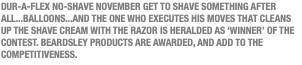 DUR-A-FLEX NO-SHAVE NOVEMBER GET TO SHAVE SOMETHING AFTER ALL...BALLOONS...AND THE ONE WHO EXECUTES HIS MOVES THAT CLEANS UP THE SHAVE CREAM WITH THE RAZOR IS HERALDED AS ‘WINNER’ OF THE CONTEST. BEARDSLEY PRODUCTS ARE AWARDED, AND ADD TO THE COMPETITIVENESS.