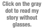 Click on the gray dot to read my story without glasses.